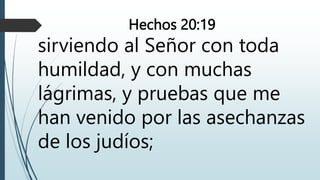 Hechos 20:19
sirviendo al Señor con toda
humildad, y con muchas
lágrimas, y pruebas que me
han venido por las asechanzas
de los judíos;
 