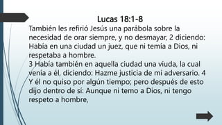 Lucas 18:1-8
También les refirió Jesús una parábola sobre la
necesidad de orar siempre, y no desmayar, 2 diciendo:
Había en una ciudad un juez, que ni temía a Dios, ni
respetaba a hombre.
3 Había también en aquella ciudad una viuda, la cual
venía a él, diciendo: Hazme justicia de mi adversario. 4
Y él no quiso por algún tiempo; pero después de esto
dijo dentro de sí: Aunque ni temo a Dios, ni tengo
respeto a hombre,
 