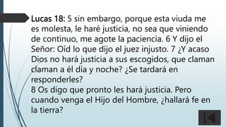 Lucas 18: 5 sin embargo, porque esta viuda me
es molesta, le haré justicia, no sea que viniendo
de continuo, me agote la paciencia. 6 Y dijo el
Señor: Oíd lo que dijo el juez injusto. 7 ¿Y acaso
Dios no hará justicia a sus escogidos, que claman
claman a él día y noche? ¿Se tardará en
responderles?
8 Os digo que pronto les hará justicia. Pero
cuando venga el Hijo del Hombre, ¿hallará fe en
la tierra?
 