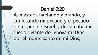 Daniel 9:20
Aún estaba hablando y orando, y
confesando mi pecado y el pecado
de mi pueblo Israel, y derramaba mi
ruego delante de Jehová mi Dios
por el monte santo de mi Dios;
 