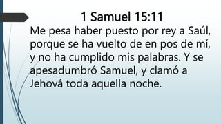 1 Samuel 15:11
Me pesa haber puesto por rey a Saúl,
porque se ha vuelto de en pos de mí,
y no ha cumplido mis palabras. Y se
apesadumbró Samuel, y clamó a
Jehová toda aquella noche.
 