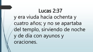 Lucas 2:37
y era viuda hacía ochenta y
cuatro años; y no se apartaba
del templo, sirviendo de noche
y de día con ayunos y
oraciones.
 