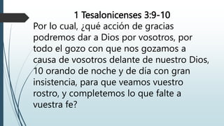 1 Tesalonicenses 3:9-10
Por lo cual, ¿qué acción de gracias
podremos dar a Dios por vosotros, por
todo el gozo con que nos gozamos a
causa de vosotros delante de nuestro Dios,
10 orando de noche y de día con gran
insistencia, para que veamos vuestro
rostro, y completemos lo que falte a
vuestra fe?
 