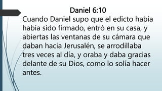 Daniel 6:10
Cuando Daniel supo que el edicto había
había sido firmado, entró en su casa, y
abiertas las ventanas de su cámara que
daban hacia Jerusalén, se arrodillaba
tres veces al día, y oraba y daba gracias
delante de su Dios, como lo solía hacer
antes.
 