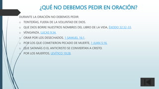 ¿QUÉ NO DEBEMOS PEDIR EN ORACIÓN?
DURANTE LA ORACIÓN NO DEBEMOS PEDIR:
o TONTERÍAS, FUERA DE LA VOLUNTAD DE DIOS.
o QUE DIOS BORRE NUESTROS NOMBRES DEL LIBRO DE LA VIDA, ÉXODO 32:32-33.
o VENGANZA, LUCAS 9:34.
o ORAR POR LOS DESECHADOS, 1 SAMUEL 16:1.
o POR LOS QUE COMETIERON PECADO DE MUERTE, 1 JUAN 5:16.
o QUE SATANÁS O EL ANTICRISTO SE CONVIERTAN A CRISTO.
o POR LOS MUERTOS, LEVÍTICO 19:28.
 