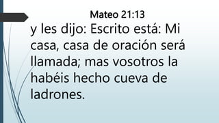 Mateo 21:13
y les dijo: Escrito está: Mi
casa, casa de oración será
llamada; mas vosotros la
habéis hecho cueva de
ladrones.
 