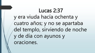 Lucas 2:37
y era viuda hacía ochenta y
cuatro años; y no se apartaba
del templo, sirviendo de noche
y de día con ayunos y
oraciones.
 