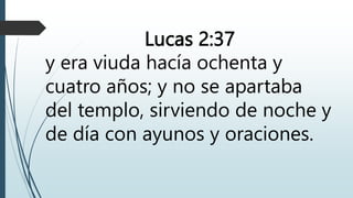 Lucas 2:37
y era viuda hacía ochenta y
cuatro años; y no se apartaba
del templo, sirviendo de noche y
de día con ayunos y oraciones.
 