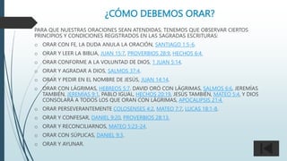 ¿CÓMO DEBEMOS ORAR?
PARA QUE NUESTRAS ORACIONES SEAN ATENDIDAS, TENEMOS QUE OBSERVAR CIERTOS
PRINCIPIOS Y CONDICIONES REGISTRADOS EN LAS SAGRADAS ESCRITURAS:
o ORAR CON FE, LA DUDA ANULA LA ORACIÓN, SANTIAGO 1:5-6.
o ORAR Y LEER LA BIBLIA, JUAN 15:7, PROVERBIOS 28:9, HECHOS 6:4.
o ORAR CONFORME A LA VOLUNTAD DE DIOS, 1 JUAN 5:14.
o ORAR Y AGRADAR A DIOS, SALMOS 37:4.
o ORAR Y PEDIR EN EL NOMBRE DE JESÚS, JUAN 14:14.
o ORAR CON LÁGRIMAS, HEBREOS 5:7. DAVID ORÓ CON LÁGRIMAS, SALMOS 6:6, JEREMÍAS
TAMBIÉN, JEREMÍAS 9:1, PABLO IGUAL, HECHOS 20:19, JESÚS TAMBIÉN, MATEO 5:4, Y DIOS
CONSOLARÁ A TODOS LOS QUE ORAN CON LÁGRIMAS, APOCALIPSIS 21:4.
o ORAR PERSEVERANTEMENTE COLOSENSES 4:2, MATEO 7:7, LUCAS 18:1-8.
o ORAR Y CONFESAR, DANIEL 9:20, PROVERBIOS 28:13.
o ORAR Y RECONCILIARNOS, MATEO 5:23-24.
o ORAR CON SÚPLICAS, DANIEL 9:3.
o ORAR Y AYUNAR.
 
