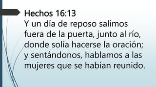Hechos 16:13
Y un día de reposo salimos
fuera de la puerta, junto al río,
donde solía hacerse la oración;
y sentándonos, hablamos a las
mujeres que se habían reunido.
 
