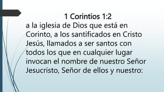 1 Corintios 1:2
a la iglesia de Dios que está en
Corinto, a los santificados en Cristo
Jesús, llamados a ser santos con
todos los que en cualquier lugar
invocan el nombre de nuestro Señor
Jesucristo, Señor de ellos y nuestro:
 