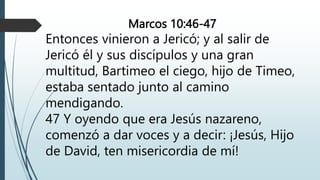Marcos 10:46-47
Entonces vinieron a Jericó; y al salir de
Jericó él y sus discípulos y una gran
multitud, Bartimeo el ciego, hijo de Timeo,
estaba sentado junto al camino
mendigando.
47 Y oyendo que era Jesús nazareno,
comenzó a dar voces y a decir: ¡Jesús, Hijo
de David, ten misericordia de mí!
 