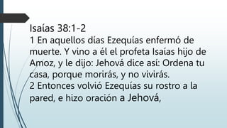 Isaías 38:1-2
1 En aquellos días Ezequías enfermó de
muerte. Y vino a él el profeta Isaías hijo de
Amoz, y le dijo: Jehová dice así: Ordena tu
casa, porque morirás, y no vivirás.
2 Entonces volvió Ezequías su rostro a la
pared, e hizo oración a Jehová,
 