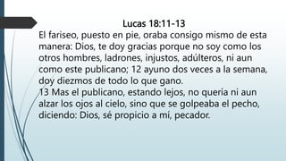 Lucas 18:11-13
El fariseo, puesto en pie, oraba consigo mismo de esta
manera: Dios, te doy gracias porque no soy como los
otros hombres, ladrones, injustos, adúlteros, ni aun
como este publicano; 12 ayuno dos veces a la semana,
doy diezmos de todo lo que gano.
13 Mas el publicano, estando lejos, no quería ni aun
alzar los ojos al cielo, sino que se golpeaba el pecho,
diciendo: Dios, sé propicio a mí, pecador.
 