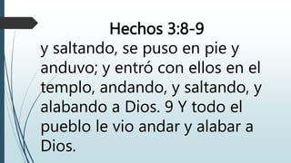 Hechos 3:8-9
y saltando, se puso en pie y
anduvo; y entró con ellos en el
templo, andando, y saltando, y
alabando a Dios. 9 Y todo el
pueblo le vio andar y alabar a
Dios.
 