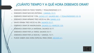 ¿CUÁNTO TIEMPO Y A QUÉ HORA DEBEMOS ORAR?
o DEBEMOS ORAR EN TODO TIEMPO, 1 TESALONISENSES 5:17.
o DEBEMOS ORAR NOCHES ENTERAS, 1 SAMUEL 15:11.
o DEBEMOS ORAR NOCHE Y DÍA, LUCAS 2:37, SALMOS 88:1, 1 TESALONISENSES 3:9-10.
o DEBEMOS ORAR MÍNIMO TRES VECES AL DÍA, DANIEL 6:10.
o DAVID ORABA TRES VECES AL DÍA, SALMOS 55:17.
o DEBEMOS ORAR DE MADRUGADA, SALMOS 5:3, MARCOS 1:35.
o DEBEMOS ORAR POR LA MAÑANA, SALMOS 55:17.
o DEBEMOS ORAR POR LA TARDE, SALMOS 55:17.
o DEBEMOS ORAR POR LA NOCHE, 1 SAMUEL 15:11.
o PUEDE HABER UNA HORA ESPECIAL PARA ORAR, HECHOS 3:1.
 