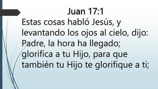 Juan 17:1
Estas cosas habló Jesús, y
levantando los ojos al cielo, dijo:
Padre, la hora ha llegado;
glorifica a tu Hijo, para que
también tu Hijo te glorifique a ti;
 