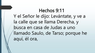 Hechos 9:11
Y el Señor le dijo: Levántate, y ve a
la calle que se llama Derecha, y
busca en casa de Judas a uno
llamado Saulo, de Tarso; porque he
aquí, él ora,
 
