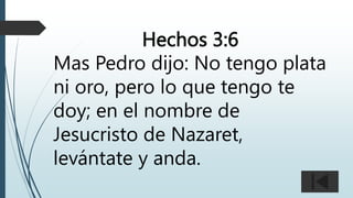 Hechos 3:6
Mas Pedro dijo: No tengo plata
ni oro, pero lo que tengo te
doy; en el nombre de
Jesucristo de Nazaret,
levántate y anda.
 