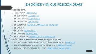 ¿EN DÓNDE Y EN QUÉ POSICIÓN ORAR?
PODEMOS ORAR…
o EN LA PLAYA, HECHOS 21:5.
o EN EL DESIERTO, MARCOS 1:35.
o EN LOS MONTES, MARCOS 6:46.
o EN LA TERRAZA, HECHOS 10:9.
o EN EL TEMPLO, HECHOS 3:1, MATEO 21:13, LUCAS 2:37.
o EN LA CASA,
o EN UN RÍO, HECHOS 16:13.
o EN CÁRCELES, HECHOS 16:25.
o EN TODO LUGAR, 1 CORINTIOS 1:2, 1 TIMOTEO 2:8.
SEGÚN LA BIBLIA, PODEMOS ORAR EN CUALQUIER POSICIÓN:
o LOS APÓSTOLES ORABAN SENTADOS EL DÍA DE PENTECOSTÉS, HECHOS 2:2.
o EL CIEGO BARTIMEO ORÓ SENTADO AL PASAR JESÚS, MARCOS 10:46-47
o EZEQUÍAS ORÓ SENTADO EN SU LECHO, ISAÍAS 38:1-2, SALMOS 149:5.
 