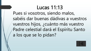 Lucas 11:13
Pues si vosotros, siendo malos,
sabéis dar buenas dádivas a vuestros
vuestros hijos, ¿cuánto más vuestro
Padre celestial dará el Espíritu Santo
a los que se lo pidan?
 