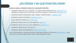 ¿EN DÓNDE Y EN QUÉ POSICIÓN ORAR?
SEGÚN LA BIBLIA, PODEMOS ORAR EN CUALQUIER POSICIÓN:
o PODEMOS ORAR DE PIE, EL FARISEO Y EL PUBLICANO ORABAN DE PIE, LUCAS 18:11-13,
TAMBIÉN EL PARALÍTICO DE BETESDA, ENTRÓ AL TEMPLO Y ORÓ DE PIE, HECHOS 3:8-9.
o PODEMOS ORAR CAMINANDO, SAÚL ORABA Y PROFETIZABA, 1 SAMUEL 19:23.
o PODEMOS ORAR POSTRADOS, MATEO 26:38-39.
o JESÚS ORABA DE RODILLAS, LUCAS 22:41.
o PODEMOS ORAR CON LOS OJOS ABIERTOS, JUAN 17:1.
o PODEMOS ORAR CON LOS OJOS CERRADOS, HECHOS 9:11.
o PODEMOS ORAR SOLOS, HECHOS 9:11.
o PODEMOS ORAR ACOMPAÑADOS, MATEO 18:19, 26:27.
SI NO APRENDEMOS A ORAR NUESTRAS ORACIONES SERÁN UN FRACASO, SANTIAGO 4:3, QUE
DICE QUE EL QUE NO SABE PEDIR, NADA PUEDE RECIBIR DE DIOS.
 
