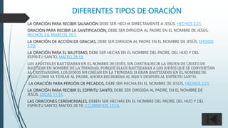 DIFERENTES TIPOS DE ORACIÓN
LA ORACIÓN PARA RECIBIR SALVACIÓN DEBE SER HECHA DIRECTAMENTE A JESÚS. HECHOS 2:21.
ORACIÓN PARA RECIBIR LA SANTIFICACIÓN, DEBE SER DIRIGIDA AL PADRE EN EL NOMBRE DE JESÚS.
HECHOS 3:6, MARCOS 16:1.
LA ORACIÓN DE ACCIÓN DE GRACIAS, DEBE SER DIRIGIDA AL PADRE EN EL NOMBRE DE JESÚS, EFESIOS
5:20.
LA ORACIÓN PARA EL BAUTISMO, DEBE SER HECHA EN EL NOMBRE DEL PADRE, DEL HIJO Y DEL
ESPÍRITU SANTO, MATEO 28:19.
LOS APÓSTOLES BAUTIZABAN EN EL NOMBRE DE JESÚS, SIN CONTRADECIR LA ORDEN DE CRISTO DE
BAUTIZAR EN NOMBRE DE LA TRINIDAD, PORQUE ELLOS BAUTIZABAN A LOS JUDÍOS QUE SE CONVERTÍAN
AL CRISTIANISMO. LOS JUDÍOS NO CREÍAN EN LA TRINIDAD, SI ERAN BAUTIZADOS EN EL NOMBRE DE
JESÚS COMO YA TENÍAN AL PADRE, AHORA RECIBIRÍAN AL HIJO Y DESPUÉS AL ESPÍRITU SANTO.
LA ORACIÓN PARA PERDÓN DE PECADOS, DEBE SER HECHA EN EL NOMBRE DE JESÚS, HECHOS 2:21.
LA ORACIÓN PARA RECIBIR EL ESPÍRITU SANTO, DEBE SER DIRIGIDA AL PADRE, EN EL NOMBRE DE
JESÚS, LUCAS 11:13.
LAS ORACIONES CEREMONIALES, DEBEN SER HECHAS EN EL NOMBRE DEL PADRE, DEL HIJO Y DEL
ESPÍRITU SANTO, MATEO 28:19, 2 CORINTIOS 13:14.
 