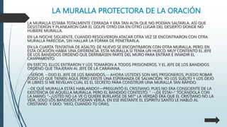 LA MURALLA PROTECTORA DE LA ORACIÓN
LA MURALLA ESTABA TOTALMENTE CERRADA Y ERA TAN ALTA QUE NO PODÍAN SALTARLA. ASÍ QUE
DESISTIERON Y PLANEARON DAR EL GOLPE OTRO DÍA EN OTRO LUGAR DEL DESIERTO DONDE NO
HUBIERE MURALLA.
EN LA NOCHE SIGUIENTE, CUANDO RESOLVIERON ATACAR OTRA VEZ SE ENCONTRARON CON OTRA
MURALLA PARECIDA, SIN HALLAR LA FORMA DE PENETRARLA.
EN LA CUARTA TENTATIVA DE ASALTO, DE NUEVO SE ENCONTRARON CON OTRA MURALLA, PERO, EN
ESTA OCASIÓN HABÍA UNA DIFERENCIA. ESTA MURALLA SÍ TENÍA UN HUECO. MUY CONTENTO EL JEFE
DE LOS BANDIDOS ORDENÓ QUE DERRIBASEN PARTE DEL MURO PARA ENTRAR E INVADIR EL
CAMPAMENTO.
EN EFECTO, ELLOS ENTRARON Y LOS TOMARON A TODOS PRISIONEROS. Y EL JEFE DE LOS BANDIDOS
ORDENÓ QUE TRAJERAN AL JEFE DE LA CARAVANA.
--SEÑOR, --DIJO EL JEFE DE LOS BANDIDOS,-- AHORA USTEDES SON MIS PRISIONEROS, PUEDO ROBAR
TODO LO QUE TIENEN AQUÍ, PERO EXISTE UNA ESPERANZA DE SALVACIÓN. YO LOS SUELTO Y LOS DEJO
IR LIBRES SI ME REVELAN CUÁL ES EL SECRETO PARA CONSTRUIR UNA MURALLA TAN RÁPIDO.
--DE QUÉ MURALLA ESTÁS HABLANDO?—PREGUNTÓ EL CRISTIANO. PUES NO ERA CONSCIENTE DE LA
EXISTENCIA DE AQUELLA MURALLA. PERO EL BANDIDO CONTESTÓ: “ --¡DE ÉSTA!–” TOCÁNDOLA CON
LA MANO. “–¿USTED NO LA VE O QUIERE BURLARSE DE MI?” LA VERDAD ERA QUE EL CRISTIANO NO LA
VEÍA, SOLO LOS BANDIDOS PODÍAN VERLA. EN ESE INSTANTE EL ESPÍRITU SANTO LE HABLÓ AL
CRISTIANO Y DIJO: “HIJO, CUANDO TÚ ORAS,
 