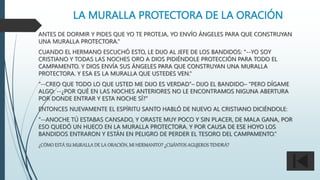 LA MURALLA PROTECTORA DE LA ORACIÓN
ANTES DE DORMIR Y PIDES QUE YO TE PROTEJA, YO ENVÍO ÁNGELES PARA QUE CONSTRUYAN
UNA MURALLA PROTECTORA.”
CUANDO EL HERMANO ESCUCHÓ ESTO, LE DIJO AL JEFE DE LOS BANDIDOS: “--YO SOY
CRISTIANO Y TODAS LAS NOCHES ORO A DIOS PIDIÉNDOLE PROTECCIÓN PARA TODO EL
CAMPAMENTO. Y DIOS ENVÍA SUS ÁNGELES PARA QUE CONSTRUYAN UNA MURALLA
PROTECTORA. Y ESA ES LA MURALLA QUE USTEDES VEN.“
“--CREO QUE TODO LO QUE USTED ME DIJO ES VERDAD”– DIJO EL BANDIDO– “PERO DÍGAME
ALGO: --¿POR QUÉ EN LAS NOCHES ANTERIORES NO LE ENCONTRAMOS NIGUNA ABERTURA
POR DONDE ENTRAR Y ESTA NOCHE SÍ?”
ENTONCES NUEVAMENTE EL ESPÍRITU SANTO HABLÓ DE NUEVO AL CRISTIANO DICIÉNDOLE:
“--ANOCHE TÚ ESTABAS CANSADO, Y ORASTE MUY POCO Y SIN PLACER, DE MALA GANA, POR
ESO QUEDÓ UN HUECO EN LA MURALLA PROTECTORA. Y POR CAUSA DE ESE HOYO LOS
BANDIDOS ENTRARON Y ESTÁN EN PELIGRO DE PERDER EL TESORO DEL CAMPAMENTO.”
¿CÓMO ESTÁ SU MURALLA DE LA ORACIÓN, MI HERMANITO? ¿CUÁNTOS AGUJEROS TENDRÁ?
 