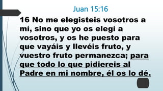 Juan 15:16
16 No me elegisteis vosotros a
mí, sino que yo os elegí a
vosotros, y os he puesto para
que vayáis y llevéis fruto, y
vuestro fruto permanezca; para
que todo lo que pidiereis al
Padre en mi nombre, él os lo dé.
 