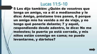 Lucas 11:5-10
5 Les dijo también: ¿Quién de vosotros que
tenga un amigo, va a él a medianoche y le
dice: Amigo, préstame tres panes, 6 porque
un amigo mío ha venido a mí de viaje, y no
tengo qué ponerle delante; 7 y aquél,
respondiendo desde adentro, le dice: No me
molestes; la puerta ya está cerrada, y mis
niños están conmigo en cama; no puedo
levantarme, y dártelos?
 