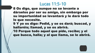 Lucas 11:5-10
8 Os digo, que aunque no se levante a
dárselos por ser su amigo, sin embargo por
su importunidad se levantará y le dará todo
lo que necesite.
9 Y yo os digo: Pedid, y se os dará; buscad, y
hallaréis; llamad, y se os abrirá.
10 Porque todo aquel que pide, recibe; y el
que busca, halla; y al que llama, se le abrirá.
 