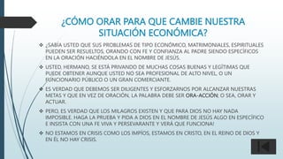 ¿CÓMO ORAR PARA QUE CAMBIE NUESTRA
SITUACIÓN ECONÓMICA?
 ¿SABÍA USTED QUE SUS PROBLEMAS DE TIPO ECONÓMICO, MATRIMONIALES, ESPIRITUALES
PUEDEN SER RESUELTOS, ORANDO CON FE Y CONFIANZA AL PADRE SIENDO ESPECÍFICOS
EN LA ORACIÓN HACIÉNDOLA EN EL NOMBRE DE JESÚS.
 USTED, HERMANO, SE ESTÁ PRIVANDO DE MUCHAS COSAS BUENAS Y LEGÍTIMAS QUE
PUEDE OBTENER AUNQUE USTED NO SEA PROFESIONAL DE ALTO NIVEL, O UN
FUNCIONARIO PÚBLICO O UN GRAN COMERCIANTE.
 ES VERDAD QUE DEBEMOS SER DILIGENTES Y ESFORZARNOS POR ALCANZAR NUESTRAS
METAS Y QUE EN VEZ DE ORACIÓN, LA PALABRA DEBE SER ORA-ACCIÓN; O SEA, ORAR Y
ACTUAR.
 PERO, ES VERDAD QUE LOS MILAGROS EXISTEN Y QUE PARA DIOS NO HAY NADA
IMPOSIBLE. HAGA LA PRUEBA Y PIDA A DIOS EN EL NOMBRE DE JESÚS ALGO EN ESPECÍFICO
E INSISTA CON UNA FE VIVA Y PERSEVARANTE Y VERÁ QUE FUNCIONA!
 NO ESTAMOS EN CRISIS COMO LOS IMPÍOS, ESTAMOS EN CRISTO, EN EL REINO DE DIOS Y
EN ÉL NO HAY CRISIS.
 