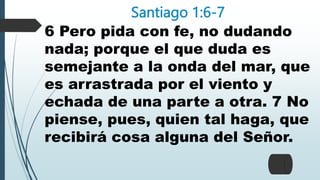 Santiago 1:6-7
6 Pero pida con fe, no dudando
nada; porque el que duda es
semejante a la onda del mar, que
es arrastrada por el viento y
echada de una parte a otra. 7 No
piense, pues, quien tal haga, que
recibirá cosa alguna del Señor.
 