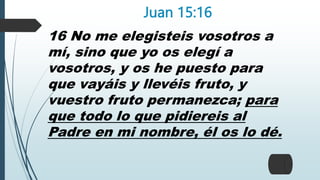 Juan 15:16
16 No me elegisteis vosotros a
mí, sino que yo os elegí a
vosotros, y os he puesto para
que vayáis y llevéis fruto, y
vuestro fruto permanezca; para
que todo lo que pidiereis al
Padre en mi nombre, él os lo dé.
 
