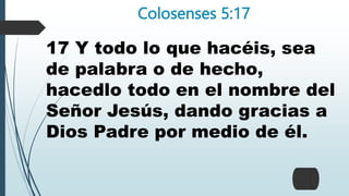 Colosenses 5:17
17 Y todo lo que hacéis, sea
de palabra o de hecho,
hacedlo todo en el nombre del
Señor Jesús, dando gracias a
Dios Padre por medio de él.
 