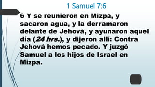 1 Samuel 7:6
6 Y se reunieron en Mizpa, y
sacaron agua, y la derramaron
delante de Jehová, y ayunaron aquel
día (24 hrs.), y dijeron allí: Contra
Jehová hemos pecado. Y juzgó
Samuel a los hijos de Israel en
Mizpa.
 