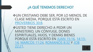 ¿A QUÉ TENEMOS DERECHO?
UN CRISTIANO DEBE SER, POR LO MENOS, DE
CLASE MEDIA, PORQUE ESTÁ ESCRITO EN
PROVERBIOS 30:8.
USTED TIENE DERECHO A PEDIR UN
MINISTERIO, UN CÓNYUGE, DONES
ESPIRITUALES, HIJOS, Y DEMÁS BIENES
PORQUE ESTÁ ESCRITO EN JUAN 15:16, 14:13-
14, MARCOS 11:24, ROMANOS 8:32 Y JOB
22:21.
 