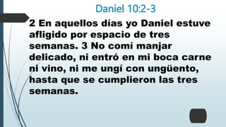 Daniel 10:2-3
2 En aquellos días yo Daniel estuve
afligido por espacio de tres
semanas. 3 No comí manjar
delicado, ni entró en mi boca carne
ni vino, ni me ungí con ungüento,
hasta que se cumplieron las tres
semanas.
 
