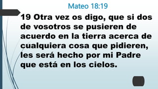 Mateo 18:19
19 Otra vez os digo, que si dos
de vosotros se pusieren de
acuerdo en la tierra acerca de
cualquiera cosa que pidieren,
les será hecho por mi Padre
que está en los cielos.
 