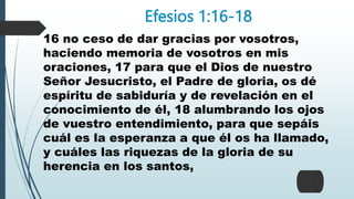 Efesios 1:16-18
16 no ceso de dar gracias por vosotros,
haciendo memoria de vosotros en mis
oraciones, 17 para que el Dios de nuestro
Señor Jesucristo, el Padre de gloria, os dé
espíritu de sabiduría y de revelación en el
conocimiento de él, 18 alumbrando los ojos
de vuestro entendimiento, para que sepáis
cuál es la esperanza a que él os ha llamado,
y cuáles las riquezas de la gloria de su
herencia en los santos,
 