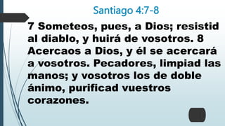 Santiago 4:7-8
7 Someteos, pues, a Dios; resistid
al diablo, y huirá de vosotros. 8
Acercaos a Dios, y él se acercará
a vosotros. Pecadores, limpiad las
manos; y vosotros los de doble
ánimo, purificad vuestros
corazones.
 