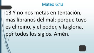 Mateo 6:13
13 Y no nos metas en tentación,
mas líbranos del mal; porque tuyo
es el reino, y el poder, y la gloria,
por todos los siglos. Amén.
 