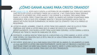 ¿CÓMO GANAR ALMAS PARA CRISTO ORANDO?
 EN LUCAS 11:5-10, JESÚS NOS CUENTA LA HISTORIA DE UN HOMBRE QUE TENÍA DOS AMIGOS.
UNO DE ELLOS LLEGÓ A VISITARLO TARDE EN LA NOCHE, Y NO TENÍA NADA PARA SERVIRLE.
ENTONCES SE ACORDÓ DEL OTRO AMIGO Y FUE DONDE ÉL A PEDIRLE TRES PANES PARA
DARLE A LA VISITA. PERO, COMO ERA MUY TARDE, SU AMIGO NO QUERÍA LEVANTARSE PARA
ATENDERLO. POR LO QUE ESTE HOMBRE INSISTÍA Y SEGUÍA GOLPEANDO HASTA QUE SU
AMIGO NO PUDO SEGUIR DURMIENDO, DE MODO QUE SE LEVANTÓ Y DIO A SU AMIGO LO
REQUERIDO.
 USTED ES AQUÉL HOMBRE. COMO ÉL USTED TIENE DOS AMIGOS. UNO DE ELLOS ES TODA
PERSONA QUE VIENE A USTED PARA QUE LE HABLE DE JESÚS O LO ALIMENTE
ESPIRITUALMENTE. CASI NUNCA USTED TIENE ALGO PARA SERVIRLE. USTED CIERRA LA BOCA,
PORQUE NO TIENE EL VALOR DE HABLARLE DE JESÚS.
 ENTONCES, A MEDIA NOCHE TIENE QUE IR A MOLESTAR A SU OTRO AMIGO, A JESÚS. USTED
DEBE PEDIRLE EN ORACIÓN QUE LE DÉ EL PAN DE LA VIDA ETERNA PARA SERVIRLE A LAS
ALMAS HAMBRIENTAS.
 RECUERDE: JESÚS NO LE VA A DAR NADA SOLO POR SER SU AMIGO. ÉL SOLAMENTE LE DARÁ
LO QUE NECESITE SI USTED ORA INSISTENTEMENTE, HASTA QUE LO OBLIGUE A HACERLO. HAY
QUE PEDIR COMO UN NIÑO MALCRIADO, QUE INSISTE, GRITA Y LLORA HASTA QUE SUS
PADRES LE DAN LO QUE QUIERE, PARA QUE LOS DEJE TRANQUILOS.
 