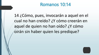 Romanos 10:14
14 ¿Cómo, pues, invocarán a aquel en el
cual no han creído? ¿Y cómo creerán en
aquel de quien no han oído? ¿Y cómo
oirán sin haber quien les predique?
 