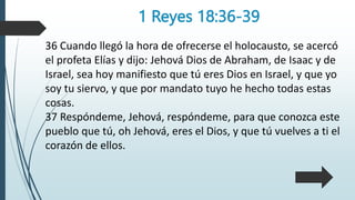 1 Reyes 18:36-39
36 Cuando llegó la hora de ofrecerse el holocausto, se acercó
el profeta Elías y dijo: Jehová Dios de Abraham, de Isaac y de
Israel, sea hoy manifiesto que tú eres Dios en Israel, y que yo
soy tu siervo, y que por mandato tuyo he hecho todas estas
cosas.
37 Respóndeme, Jehová, respóndeme, para que conozca este
pueblo que tú, oh Jehová, eres el Dios, y que tú vuelves a ti el
corazón de ellos.
 