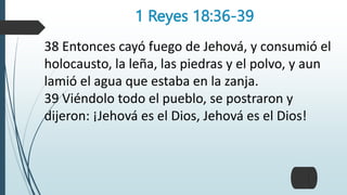 1 Reyes 18:36-39
38 Entonces cayó fuego de Jehová, y consumió el
holocausto, la leña, las piedras y el polvo, y aun
lamió el agua que estaba en la zanja.
39 Viéndolo todo el pueblo, se postraron y
dijeron: ¡Jehová es el Dios, Jehová es el Dios!
 