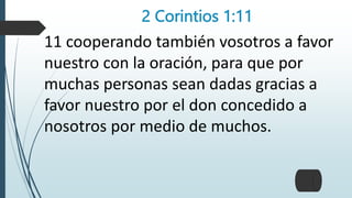 2 Corintios 1:11
11 cooperando también vosotros a favor
nuestro con la oración, para que por
muchas personas sean dadas gracias a
favor nuestro por el don concedido a
nosotros por medio de muchos.
 