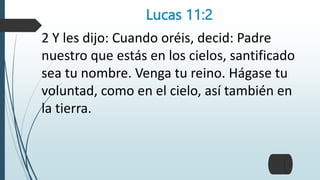 Lucas 11:2
2 Y les dijo: Cuando oréis, decid: Padre
nuestro que estás en los cielos, santificado
sea tu nombre. Venga tu reino. Hágase tu
voluntad, como en el cielo, así también en
la tierra.
 