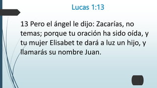 Lucas 1:13
13 Pero el ángel le dijo: Zacarías, no
temas; porque tu oración ha sido oída, y
tu mujer Elisabet te dará a luz un hijo, y
llamarás su nombre Juan.
 